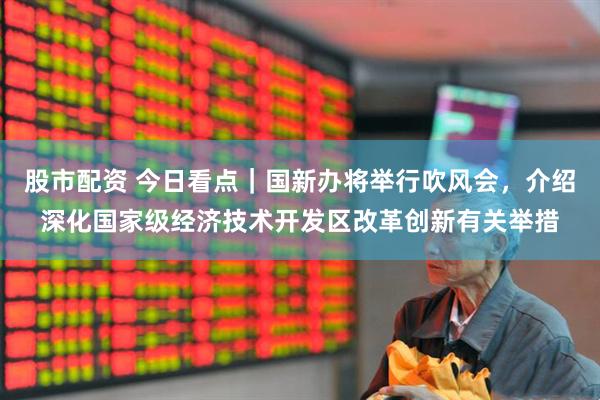 股市配资 今日看点｜国新办将举行吹风会，介绍深化国家级经济技术开发区改革创新有关举措