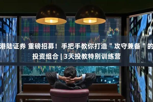 港陆证券 重磅招募！手把手教你打造＂攻守兼备＂的投资组合 | 3天投教特别训练营