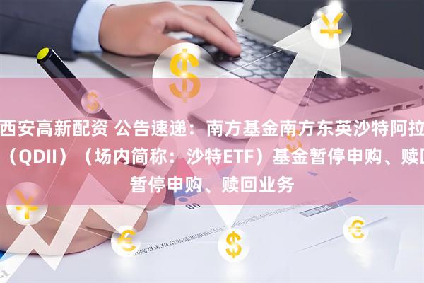 西安高新配资 公告速递：南方基金南方东英沙特阿拉伯ETF（QDII）（场内简称：沙特ETF）基金暂停申购、赎回业务