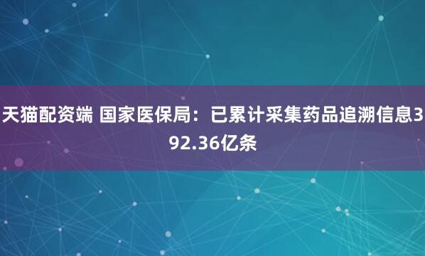 天猫配资端 国家医保局：已累计采集药品追溯信息392.36亿条