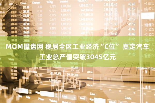 MOM操盘网 稳居全区工业经济“C位” 嘉定汽车工业总产值突破3045亿元