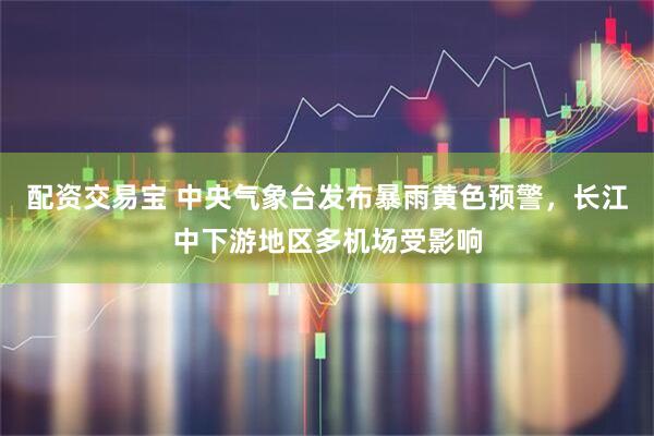配资交易宝 中央气象台发布暴雨黄色预警，长江中下游地区多机场受影响