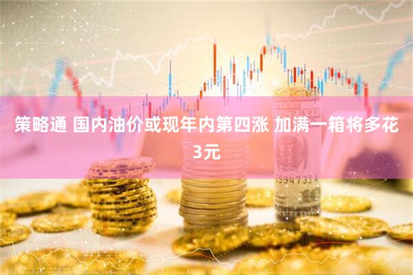 策略通 国内油价或现年内第四涨 加满一箱将多花3元