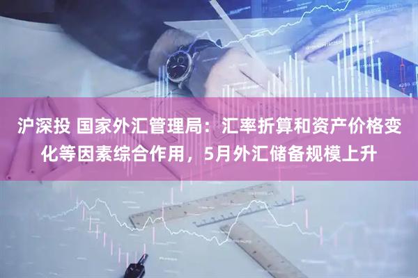 沪深投 国家外汇管理局：汇率折算和资产价格变化等因素综合作用，5月外汇储备规模上升