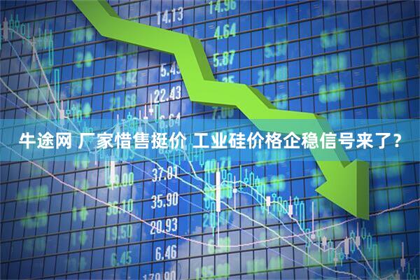 牛途网 厂家惜售挺价 工业硅价格企稳信号来了？