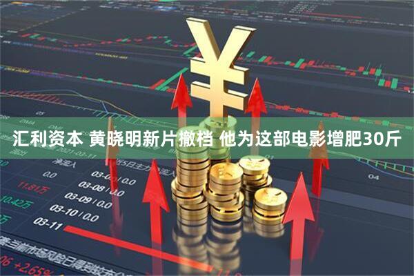 汇利资本 黄晓明新片撤档 他为这部电影增肥30斤