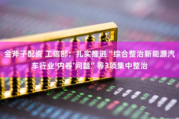 金斧子配资 工信部：扎实推进“综合整治新能源汽车行业‘内卷’问题”等3项集中整治