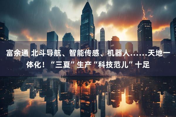 富余通 北斗导航、智能传感、机器人……天地一体化！“三夏”生产“科技范儿”十足
