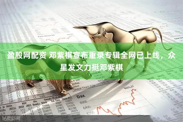 盈股网配资 邓紫棋宣布重录专辑全网已上线，众星发文力挺邓紫棋