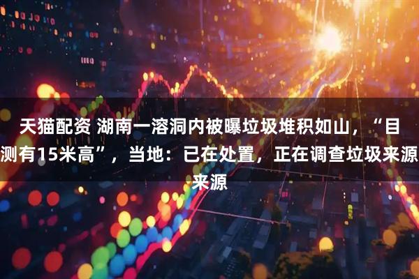 天猫配资 湖南一溶洞内被曝垃圾堆积如山，“目测有15米高”，当地：已在处置，正在调查垃圾来源