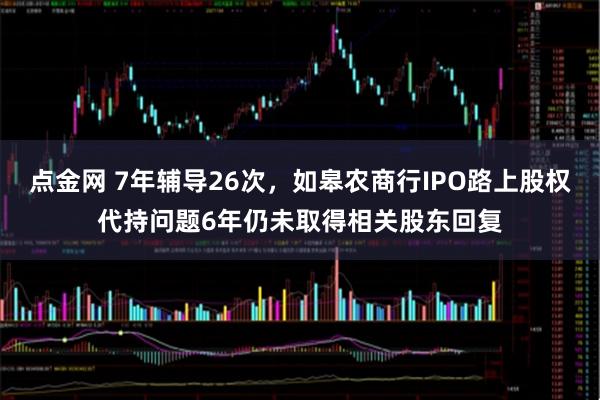 点金网 7年辅导26次，如皋农商行IPO路上股权代持问题6年仍未取得相关股东回复