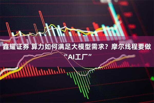 鑫耀证券 算力如何满足大模型需求？摩尔线程要做“AI工厂”