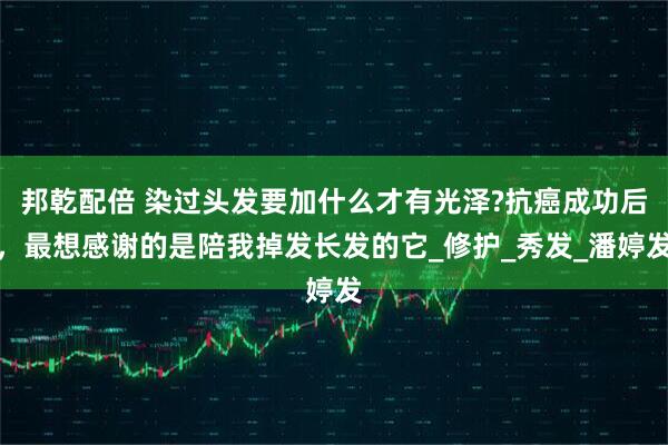 邦乾配倍 染过头发要加什么才有光泽?抗癌成功后，最想感谢的是陪我掉发长发的它_修护_秀发_潘婷发