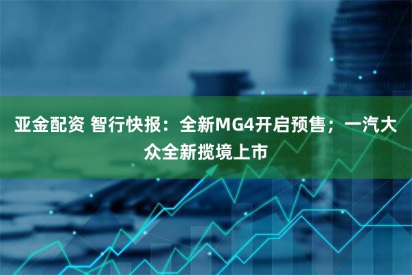 亚金配资 智行快报：全新MG4开启预售；一汽大众全新揽境上市