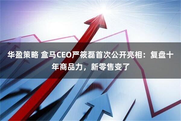 华盈策略 盒马CEO严筱磊首次公开亮相：复盘十年商品力，新零售变了
