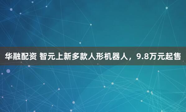华融配资 智元上新多款人形机器人，9.8万元起售