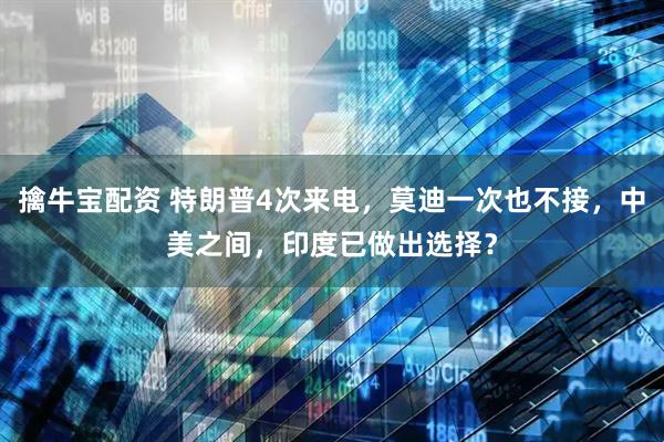 擒牛宝配资 特朗普4次来电，莫迪一次也不接，中美之间，印度已做出选择？