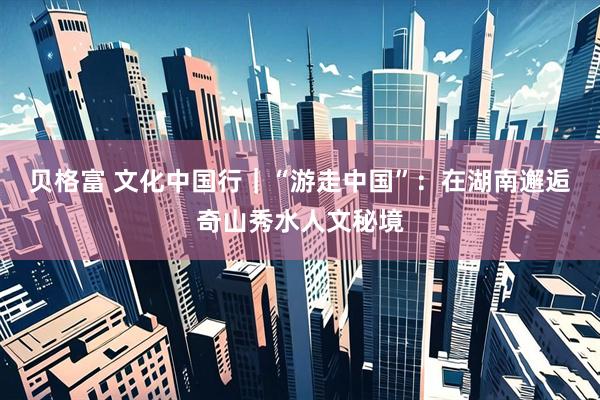 贝格富 文化中国行｜“游走中国”：在湖南邂逅奇山秀水人文秘境