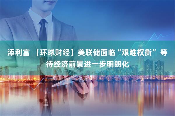 添利富 【环球财经】美联储面临“艰难权衡” 等待经济前景进一步明朗化