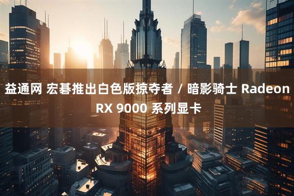 益通网 宏碁推出白色版掠夺者 / 暗影骑士 Radeon RX 9000 系列显卡