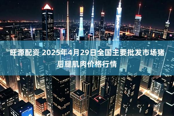 旺源配资 2025年4月29日全国主要批发市场猪后腿肌肉价格行情