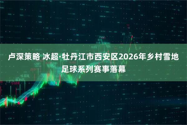 卢深策略 冰超·牡丹江市西安区2026年乡村雪地足球系列赛事落幕