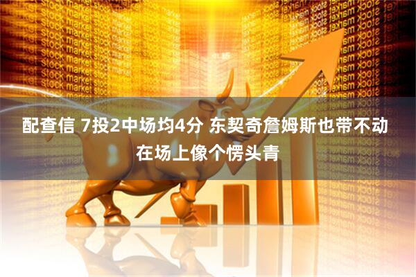 配查信 7投2中场均4分 东契奇詹姆斯也带不动 在场上像个愣头青