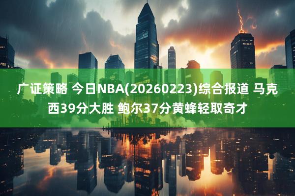 广证策略 今日NBA(20260223)综合报道 马克西39分大胜 鲍尔37分黄蜂轻取奇才