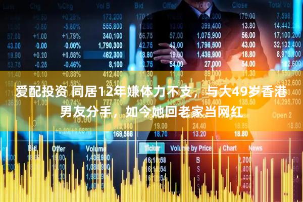 爱配投资 同居12年嫌体力不支，与大49岁香港男友分手，如今她回老家当网红
